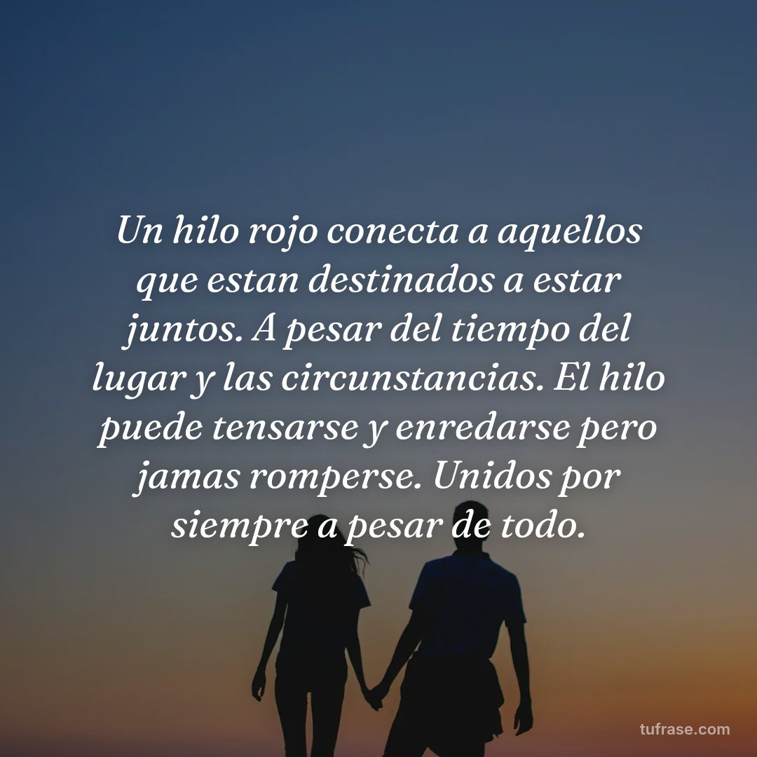 Un hilo rojo conecta a aquellos que estan destinados a estar juntos. A pesar del tiempo del lugar y las circunstancias. El hilo puede tensarse y enredarse pero jamas romperse. Unidos por siempre a pesar de todo.