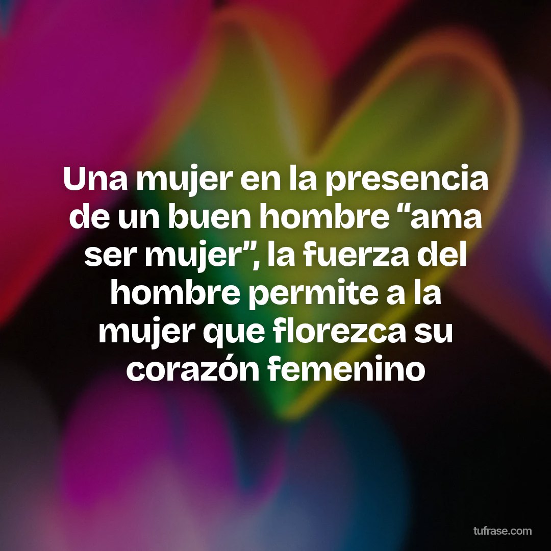 Una mujer en la presencia de un buen hombre “ama ser mujer”, la fuerza del hombre permite a la mujer que florezca su corazón femenino