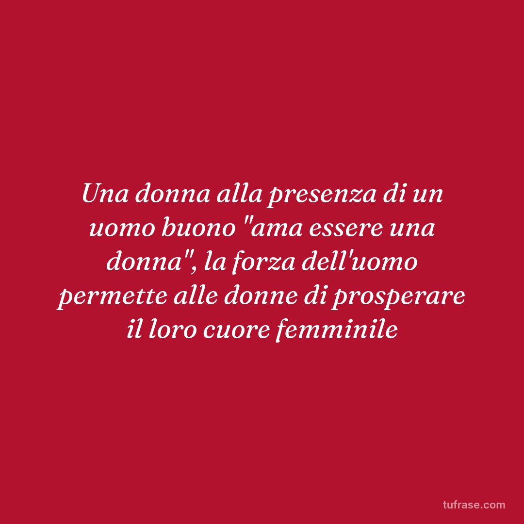 Una donna alla presenza di un uomo buono "ama essere una donna", la forza dell'uomo permette alle donne di prosperare il loro cuore femminile