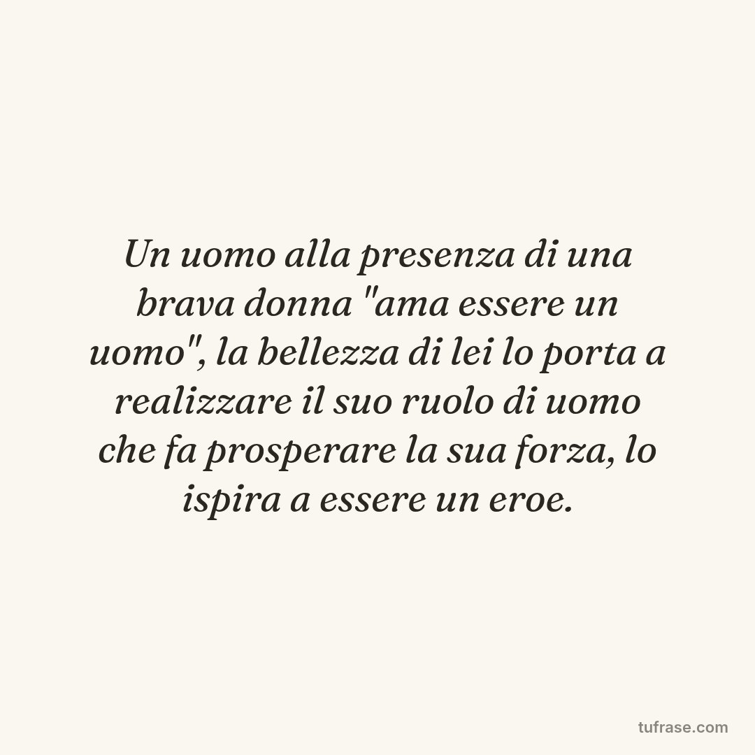 Un uomo alla presenza di una brava donna "ama essere un uomo", la bellezza di lei lo porta a realizzare il suo ruolo di uomo che fa prosperare la sua forza, lo ispira a essere un eroe.