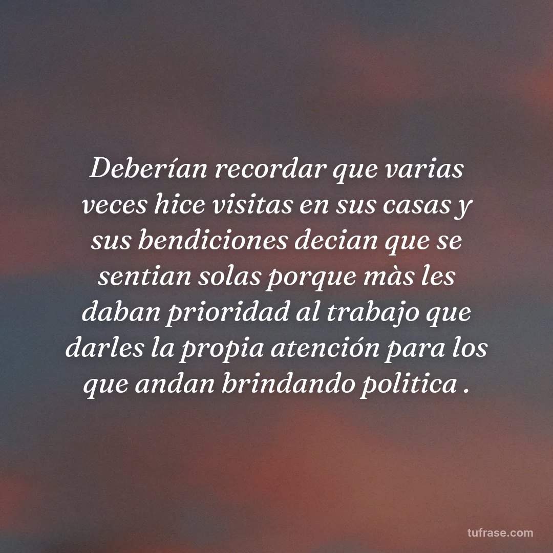 Deberían recordar que varias veces hice visitas en sus casas y sus bendiciones decian que se sentian solas porque màs les daban prioridad al trabajo que darles la propia atención para los que andan brindando politica .