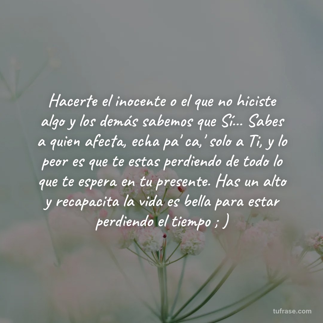 Hacerte el inocente o el que no hiciste algo y los demás sabemos que Sí... Sabes a quien afecta, echa pa' ca,' solo a Ti, y lo peor es que te estas perdiendo de todo lo que te espera en tu presente. Has un alto y recapacita la vida es bella para estar perdiendo el tiempo ; )