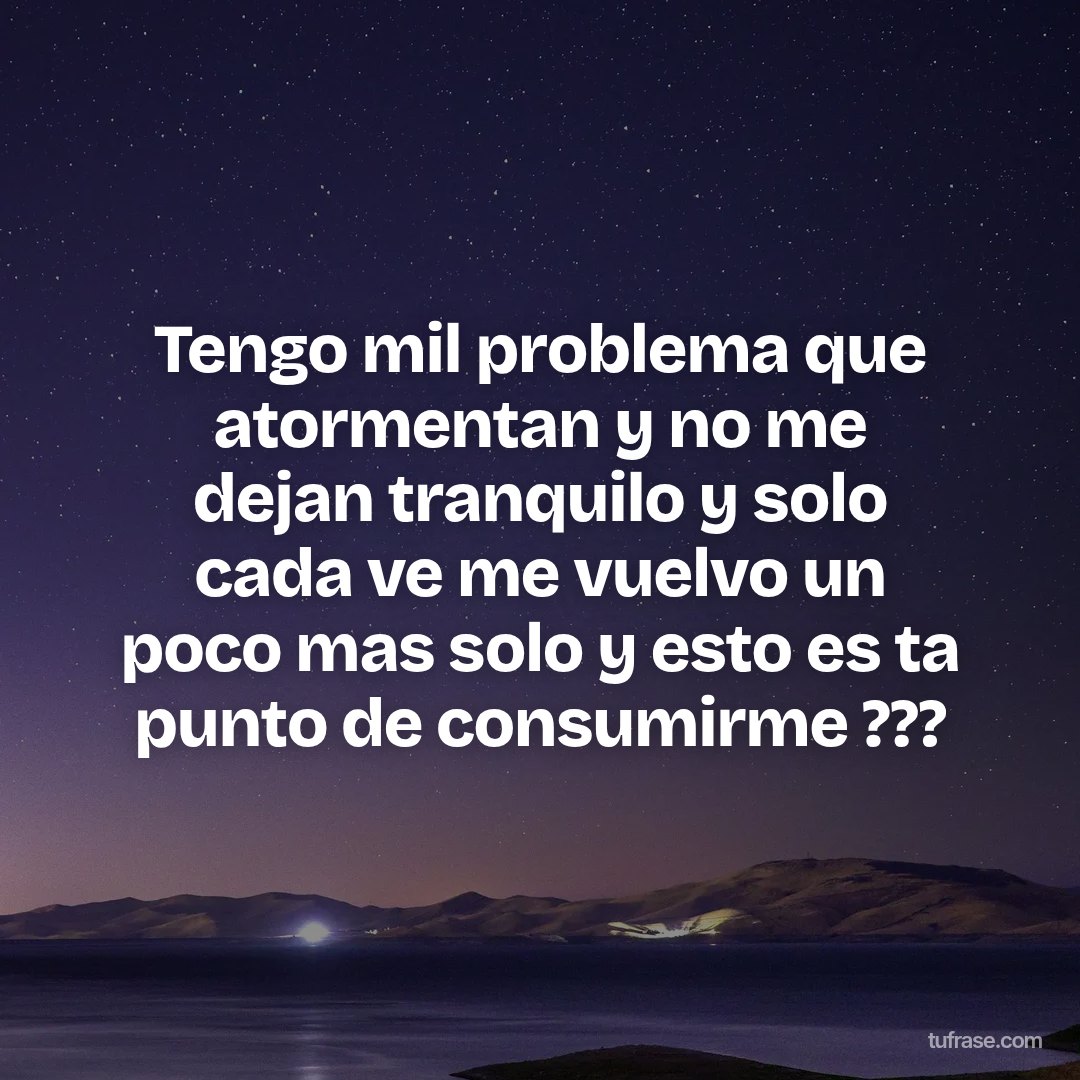 Tengo mil problema que atormentan y no me dejan tranquilo y solo cada ve me vuelvo un poco mas solo y esto es ta punto de consumirme ???