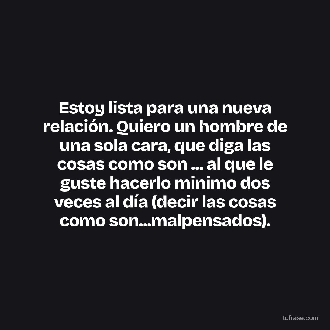 Estoy lista para una nueva relación. Quiero un hombre de una sola cara, que diga las cosas como son ... al que le guste hacerlo minimo dos veces al día (decir las cosas como son...malpensados).