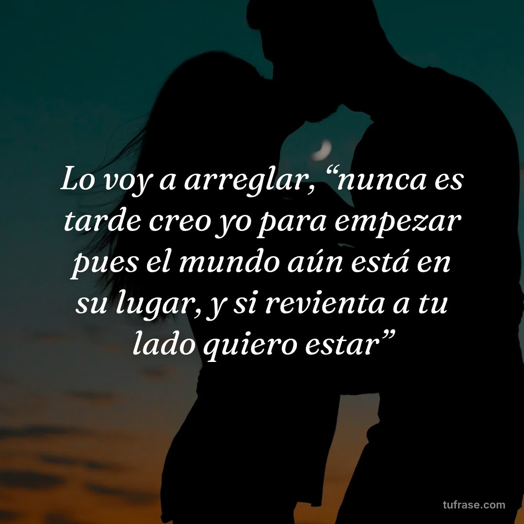 Lo voy a arreglar, “nunca es tarde creo yo para empezar pues el mundo aún está en su lugar, y si revienta a tu lado quiero estar”