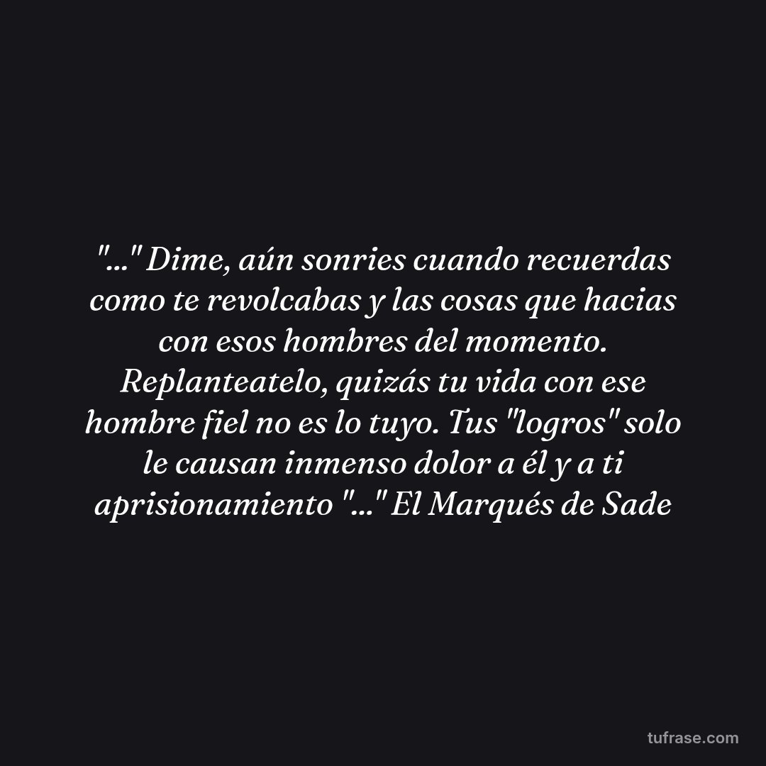 "..." Dime, aún sonries cuando recuerdas como te revolcabas y las cosas que hacias con esos hombres del momento. Replanteatelo, quizás tu vida con ese hombre fiel no es lo tuyo. Tus "logros" solo le causan inmenso dolor a él y a ti aprisionamiento "..." El Marqués de Sade