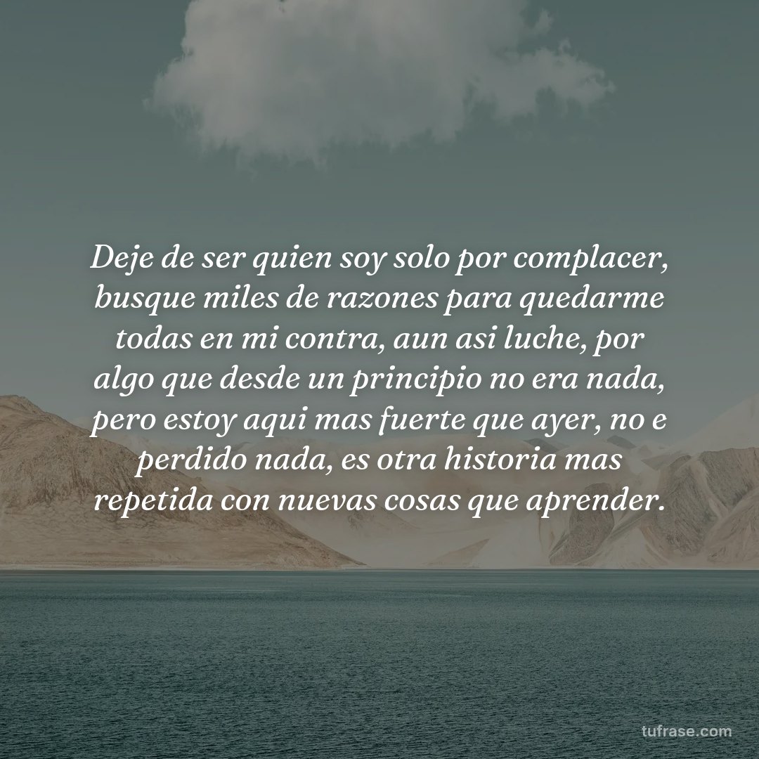 Deje de ser quien soy solo por complacer, busque miles de razones para quedarme todas en mi contra, aun asi luche, por algo que desde un principio no era nada, pero estoy aqui mas fuerte que ayer, no e perdido nada, es otra historia mas repetida con nuevas cosas que aprender.