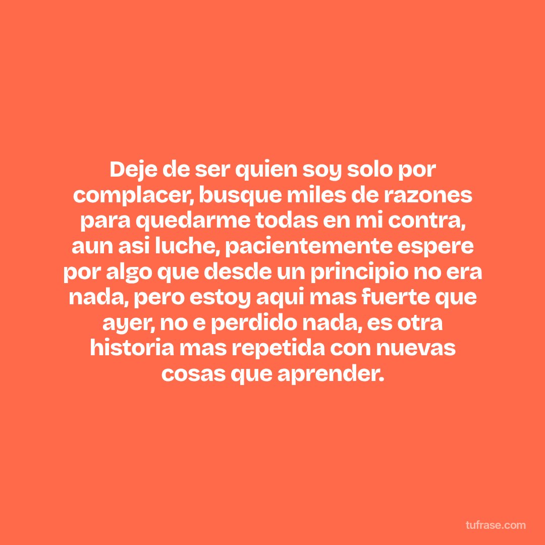 Deje de ser quien soy solo por complacer, busque miles de razones para quedarme todas en mi contra, aun asi luche, pacientemente espere por algo que desde un principio no era nada, pero estoy aqui mas fuerte que ayer, no e perdido nada, es otra historia mas repetida con nuevas cosas que aprender.