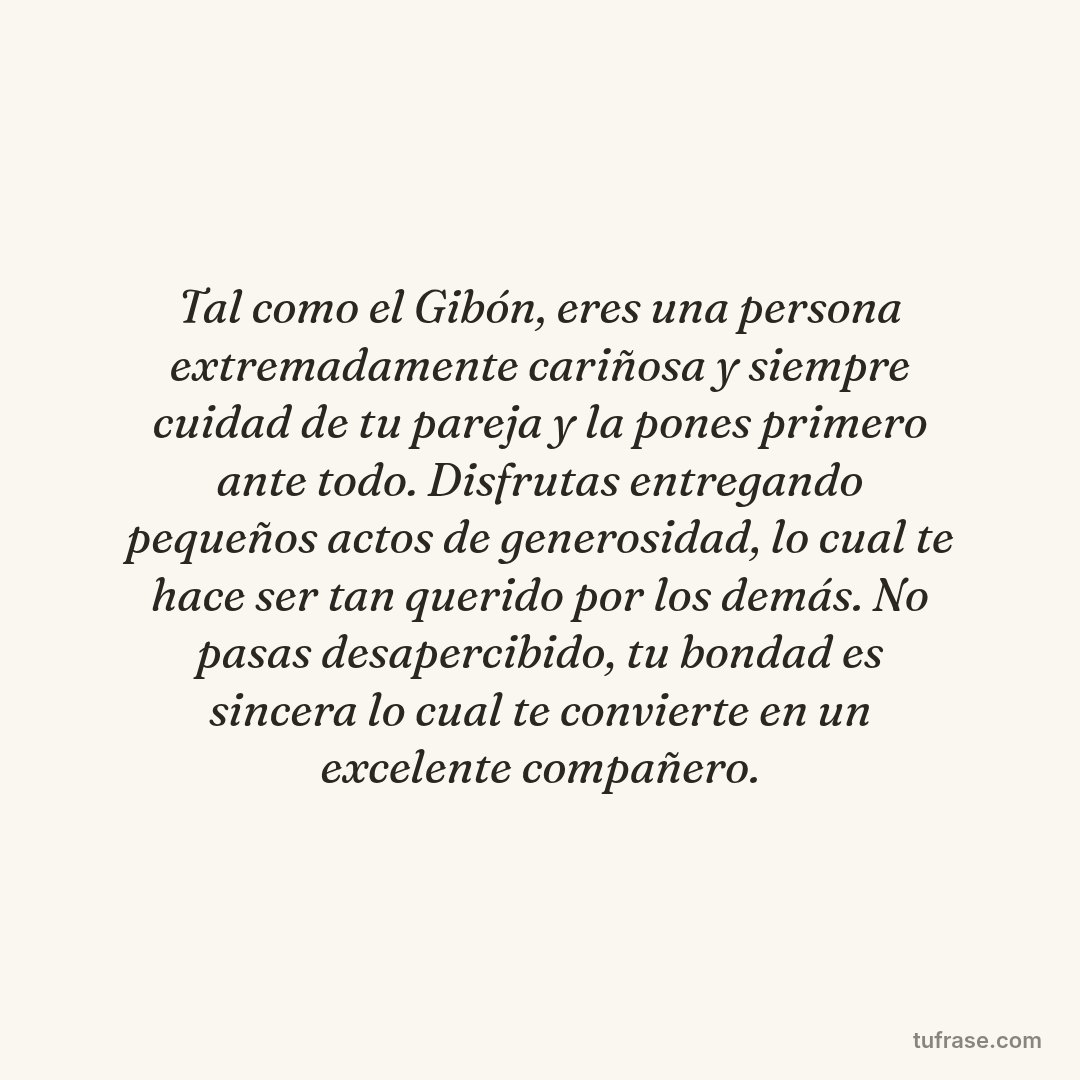 Tal como el Gibón, eres una persona extremadamente cariñosa y siempre cuidad de tu pareja y la pones primero ante todo. Disfrutas entregando pequeños actos de generosidad, lo cual te hace ser tan querido por los demás. No pasas desapercibido, tu bondad es sincera lo cual te convierte en un excelente compañero.