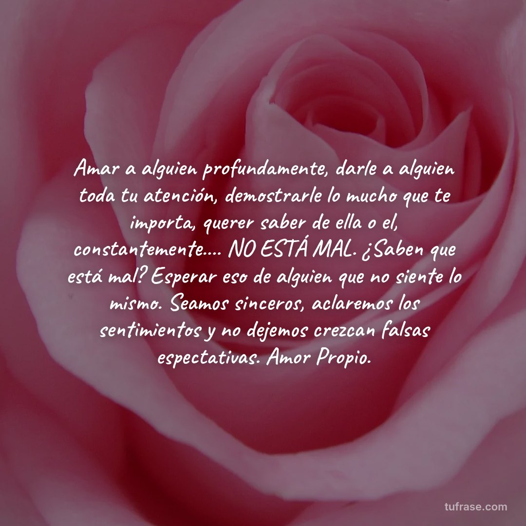 Amar a alguien profundamente, darle a alguien toda tu atención, demostrarle lo mucho que te importa, querer saber de ella o el, constantemente.... NO ESTÁ MAL. ¿Saben que está mal? Esperar eso de alguien que no siente lo mismo. Seamos sinceros, aclaremos los sentimientos y no dejemos crezcan falsas espectativas. Amor Propio.