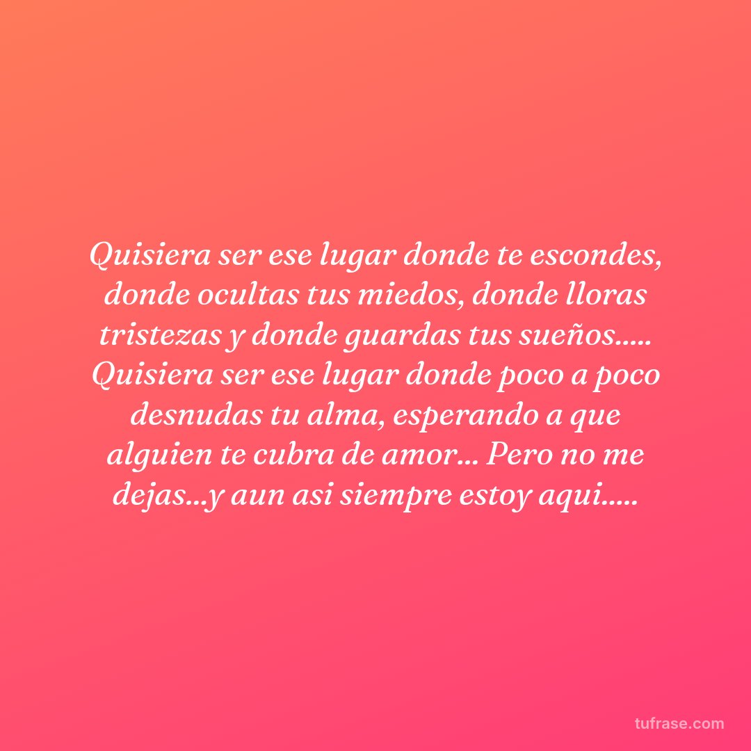 Quisiera ser ese lugar donde te escondes, donde ocultas tus miedos, donde lloras tristezas y donde guardas tus sueños..... Quisiera ser ese lugar donde poco a poco desnudas tu alma, esperando a que alguien te cubra de amor... Pero no me dejas...y aun asi siempre estoy aqui.....