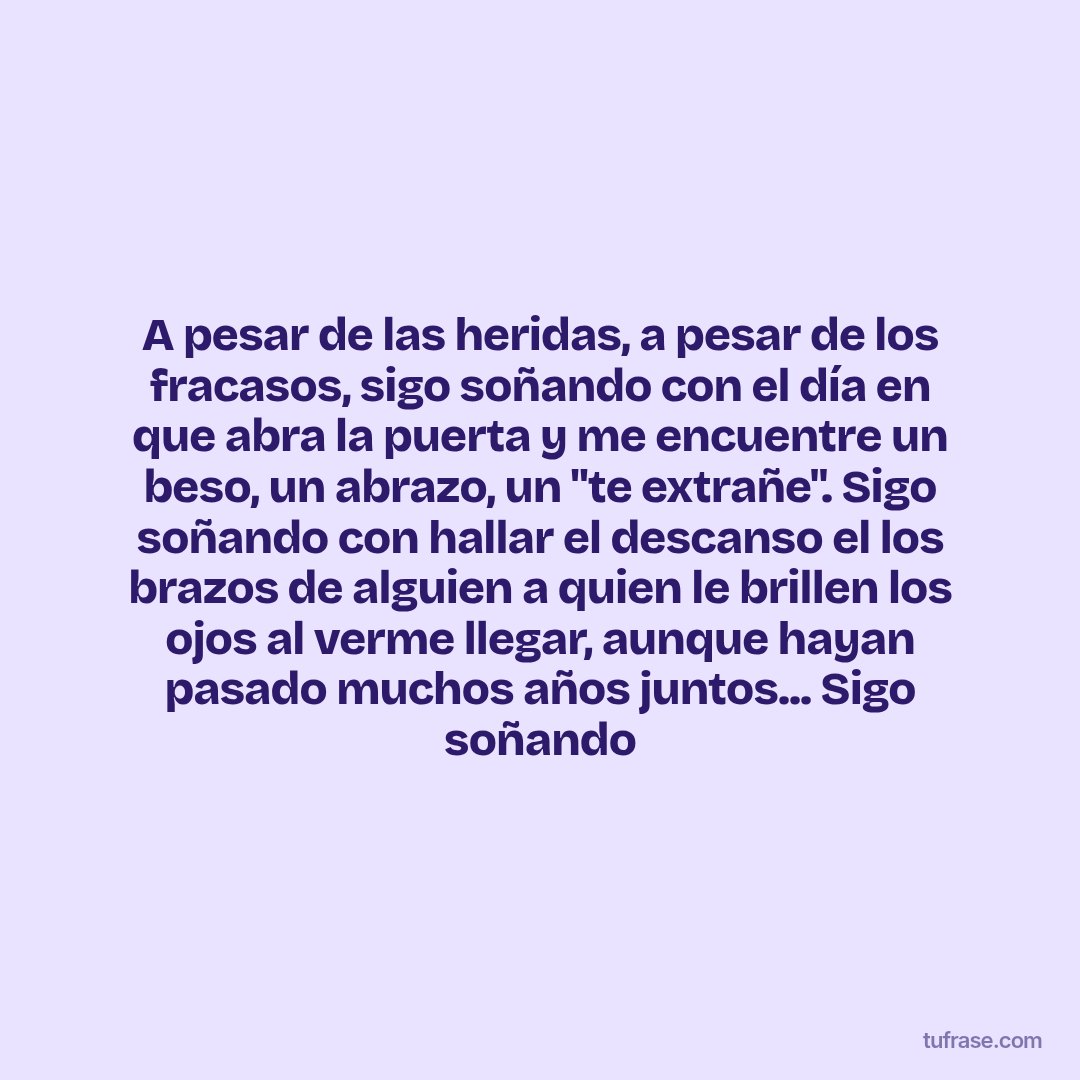 A pesar de las heridas, a pesar de los fracasos, sigo soñando con el día en que abra la puerta y me encuentre un beso, un abrazo, un "te extrañe". Sigo soñando con hallar el descanso el los brazos de alguien a quien le brillen los ojos al verme llegar, aunque hayan pasado muchos años juntos... Sigo soñando