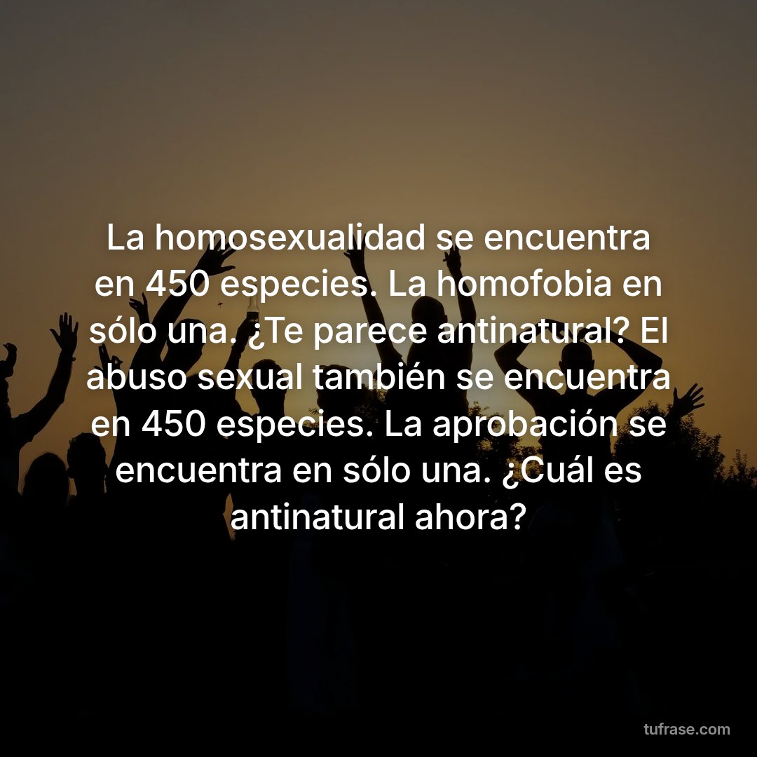 La homosexualidad se encuentra en 450 especies. La homofobia en sólo una. ¿Te parece antinatural? El abuso sexual también se encuentra en 450 especies. La aprobación se encuentra en sólo una. ¿Cuál es antinatural ahora?