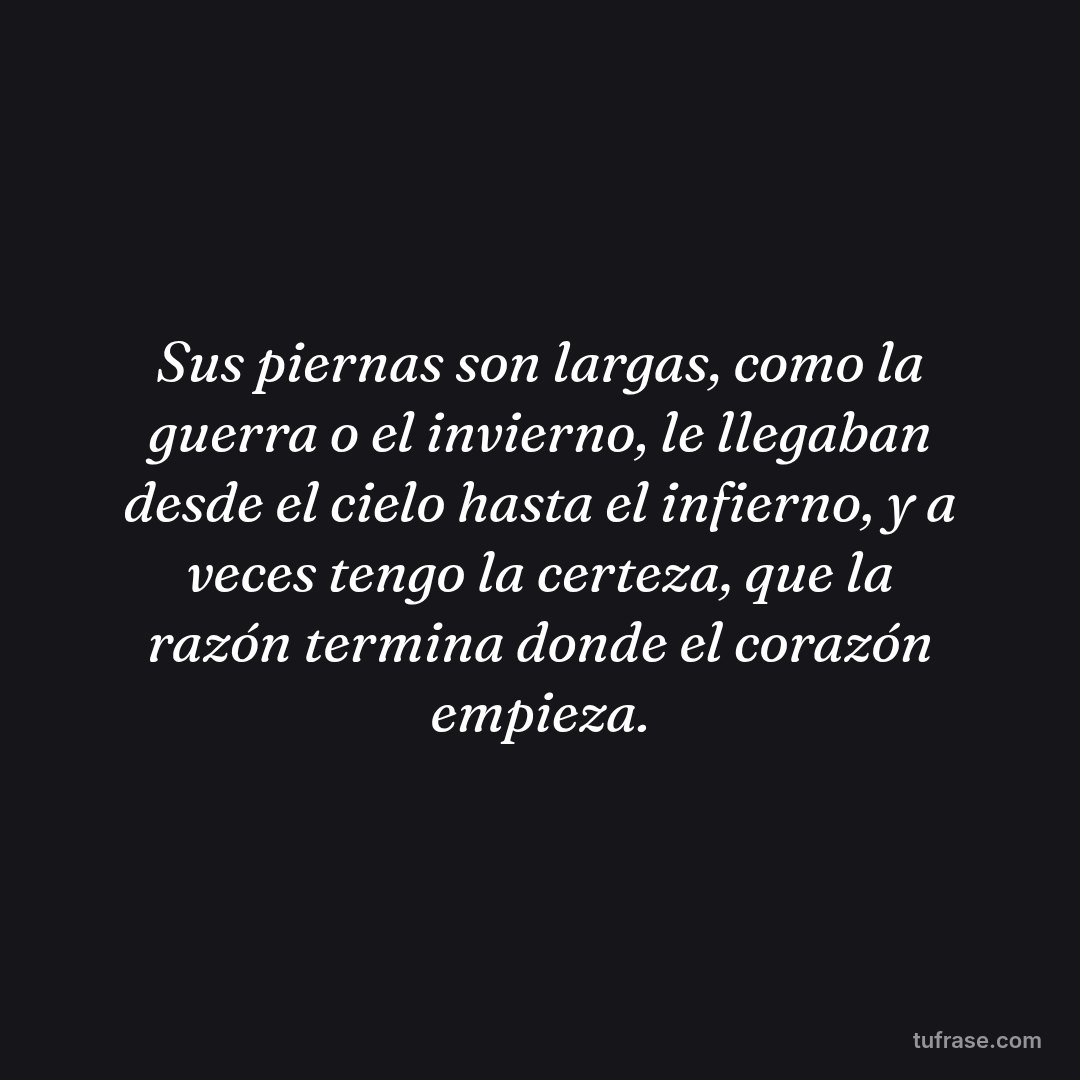 Sus piernas son largas, como la guerra o el invierno, le llegaban desde el cielo hasta el infierno, y a veces tengo la certeza, que la razón termina donde el corazón empieza.