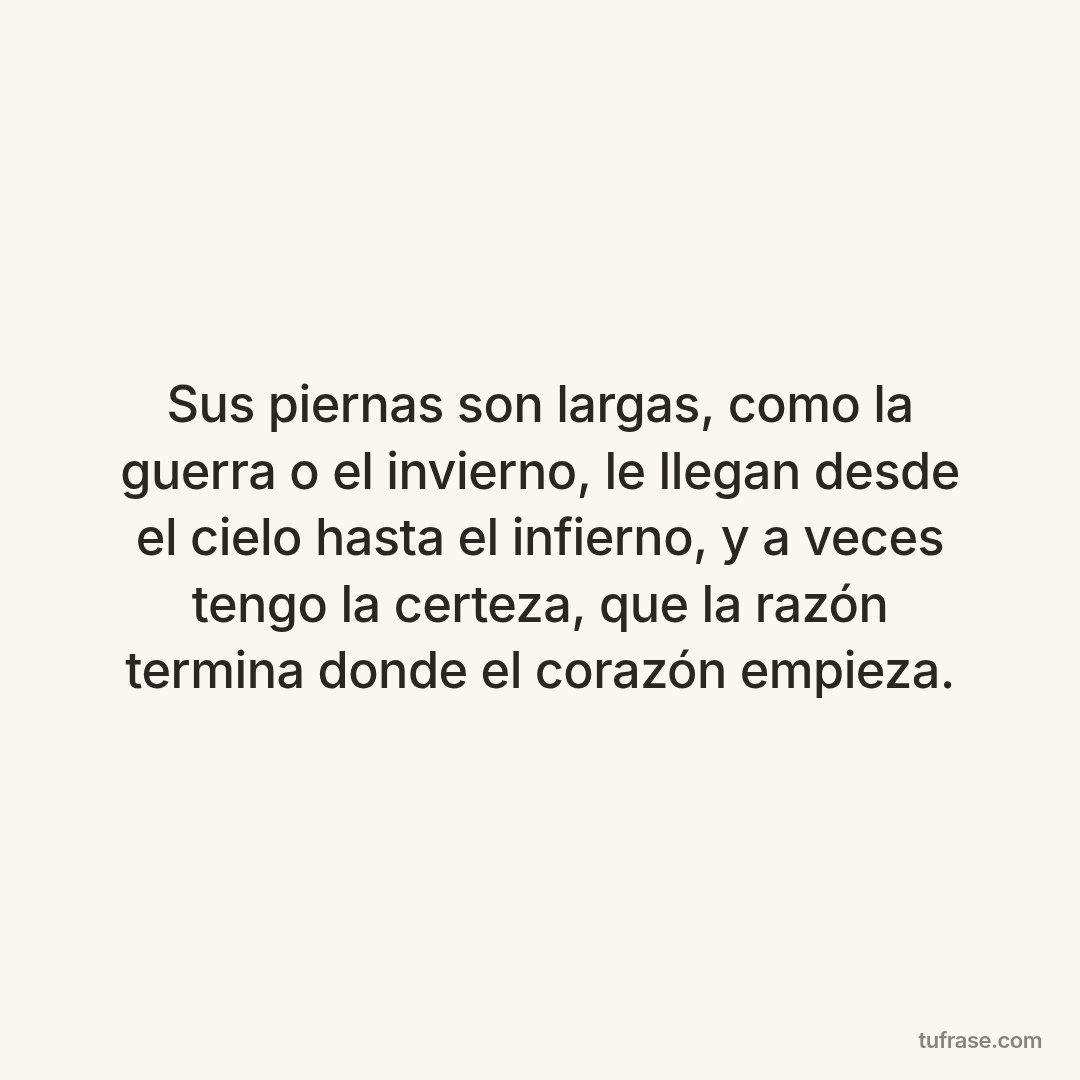 Sus piernas son largas, como la guerra o el invierno, le llegan desde el cielo hasta el infierno, y a veces tengo la certeza, que la razón termina donde el corazón empieza.