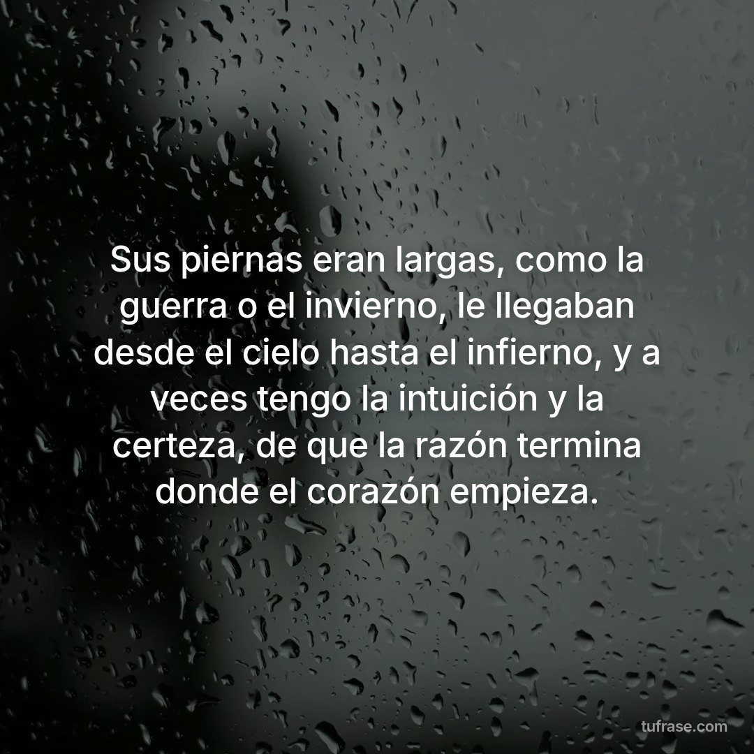 Sus piernas eran largas, como la guerra o el invierno, le llegaban desde el cielo hasta el infierno, y a veces tengo la intuición y la certeza, de que la razón termina donde el corazón empieza.