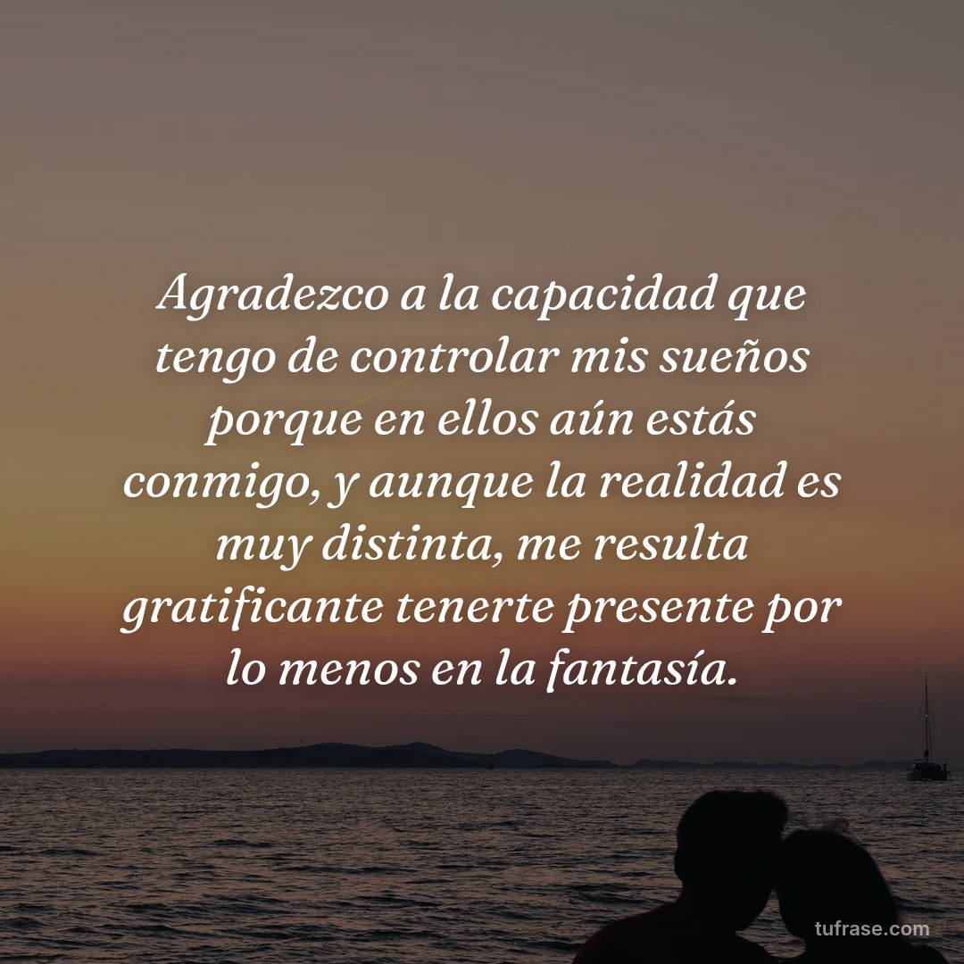 Agradezco a la capacidad que tengo de controlar mis sueños porque en ellos aún estás conmigo, y aunque la realidad es muy distinta, me resulta gratificante tenerte presente por lo menos en la fantasía.