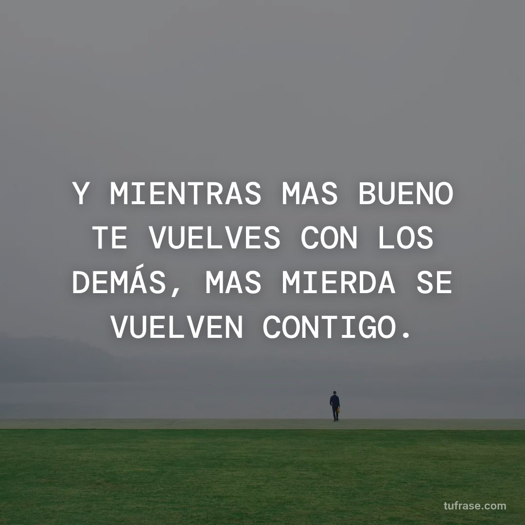 Y MIENTRAS MAS BUENO TE VUELVES CON LOS DEMÁS, MAS MIERDA SE VUELVEN CONTIGO.