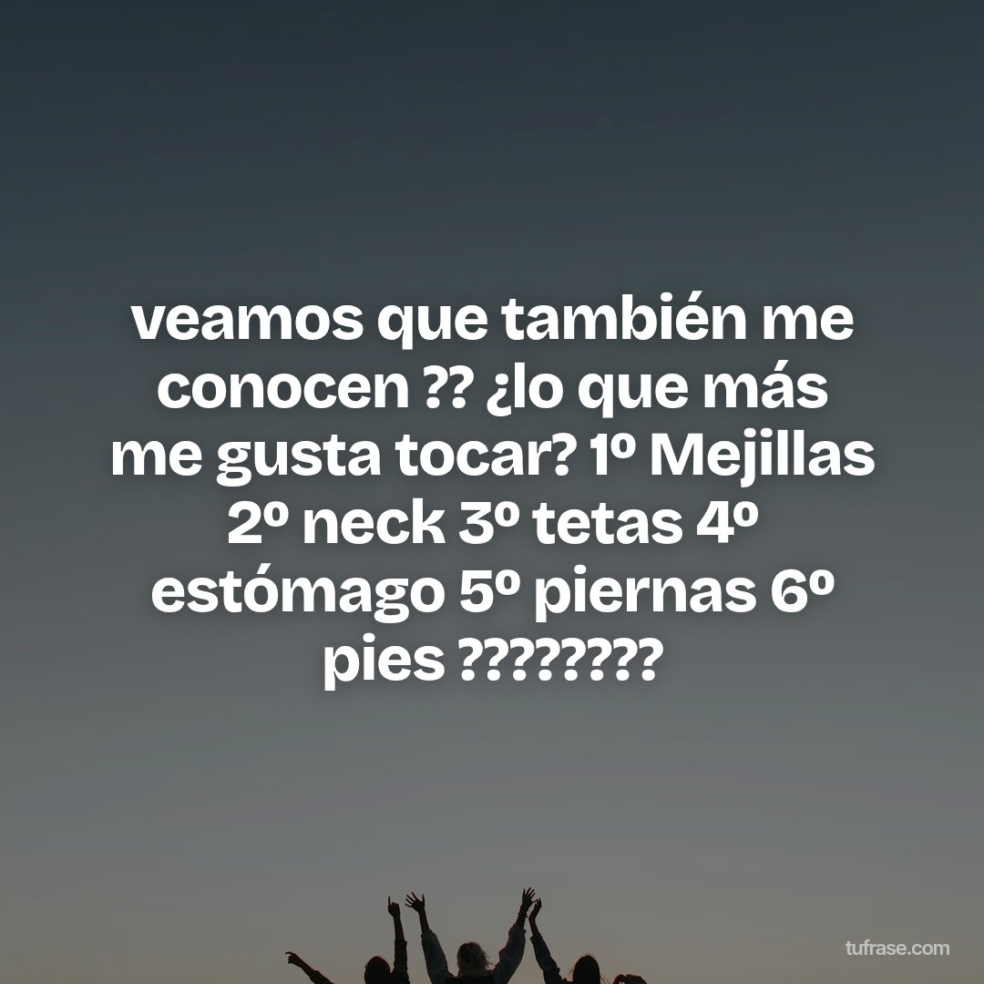 veamos que también me conocen ?? ¿lo que más me gusta tocar? 1º Mejillas 2º neck 3º tetas 4º estómago 5º piernas 6º pies ????????