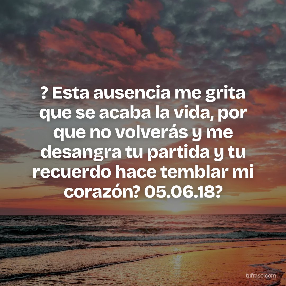 ? Esta ausencia me grita que se acaba la vida, por que no volverás y me desangra tu partida y tu recuerdo hace temblar mi corazón? 05.06.18?