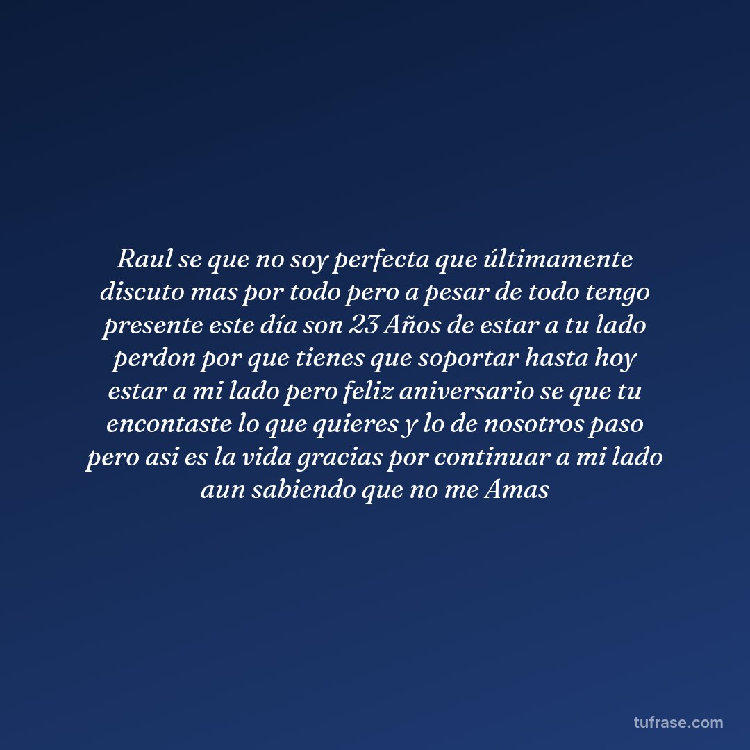 Raul se que no soy perfecta que últimamente discuto mas por todo pero a pesar de todo tengo presente este día son 23 Años de estar a tu lado perdon por que tienes que soportar hasta hoy estar a mi lado pero feliz aniversario se que tu encontaste lo que quieres y lo de nosotros paso pero asi es la vida gracias por continuar a mi lado aun sabiendo que no me Amas
