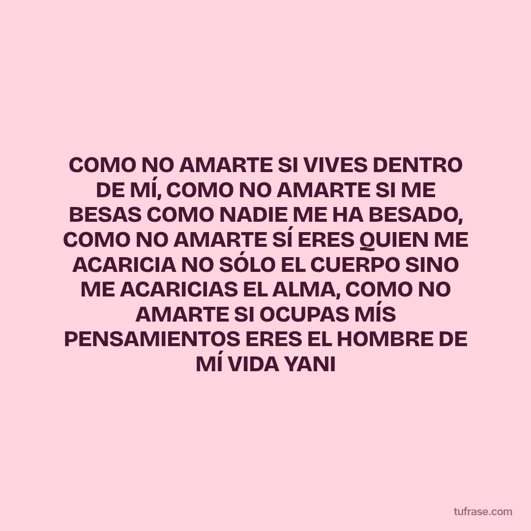 COMO NO AMARTE SI VIVES DENTRO DE MÍ, COMO NO AMARTE SI ME BESAS COMO NADIE ME HA BESADO, COMO NO AMARTE SÍ ERES QUIEN ME ACARICIA NO SÓLO EL CUERPO SINO ME ACARICIAS EL ALMA, COMO NO AMARTE SI OCUPAS MÍS PENSAMIENTOS ERES EL HOMBRE DE MÍ VIDA YANI