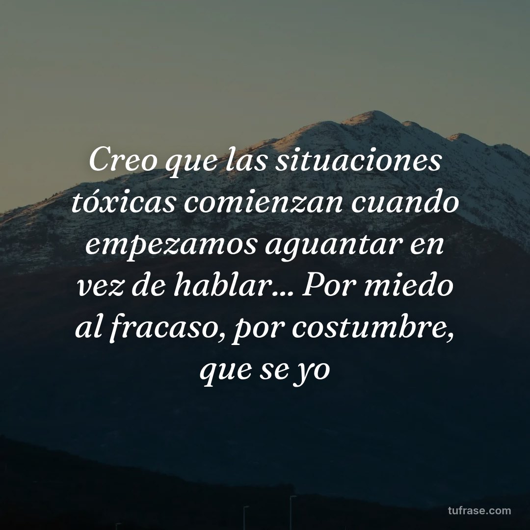Creo que las situaciones tóxicas comienzan cuando empezamos aguantar en vez de hablar... Por miedo al fracaso, por costumbre, que se yo