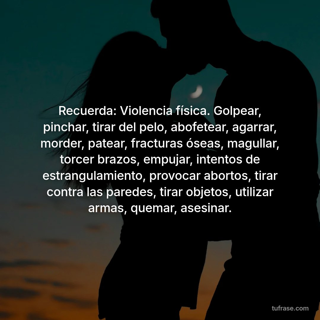 Recuerda: Violencia física. Golpear, pinchar, tirar del pelo, abofetear, agarrar, morder, patear, fracturas óseas, magullar, torcer brazos, empujar, intentos de estrangulamiento, provocar abortos, tirar contra las paredes, tirar objetos, utilizar armas, quemar, asesinar.