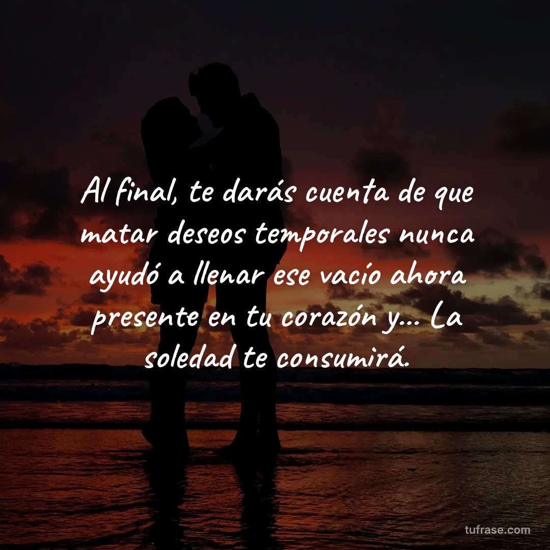Al final, te darás cuenta de que matar deseos temporales nunca ayudó a llenar ese vacío ahora presente en tu corazón y... La soledad te consumirá.