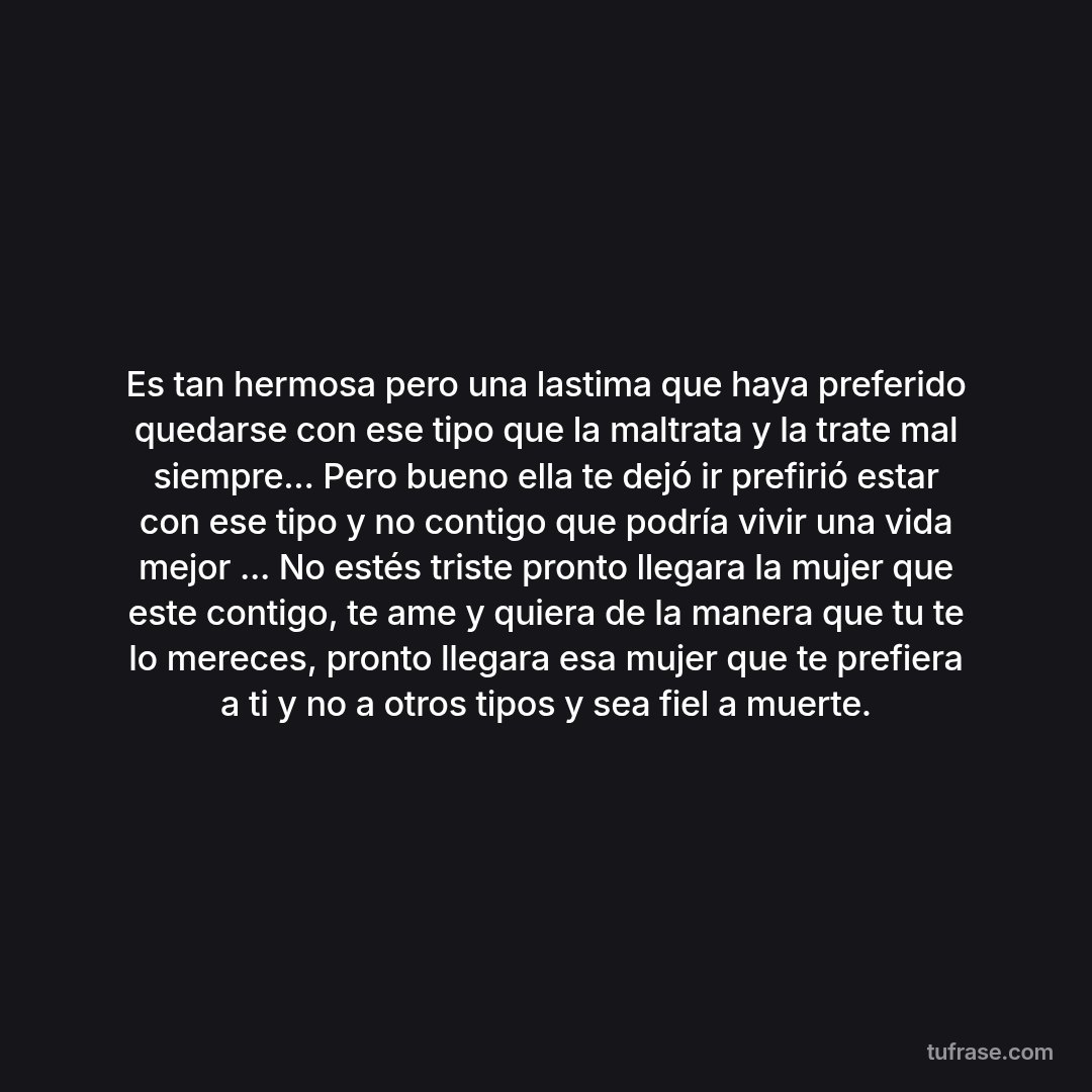Es tan hermosa pero una lastima que haya preferido quedarse con ese tipo que la maltrata y la trate mal siempre... Pero bueno ella te dejó ir prefirió estar con ese tipo y no contigo que podría vivir una vida mejor ... No estés triste pronto llegara la mujer que este contigo, te ame y quiera de la manera que tu te lo mereces, pronto llegara esa mujer que te prefiera a ti y no a otros tipos y sea fiel a muerte.