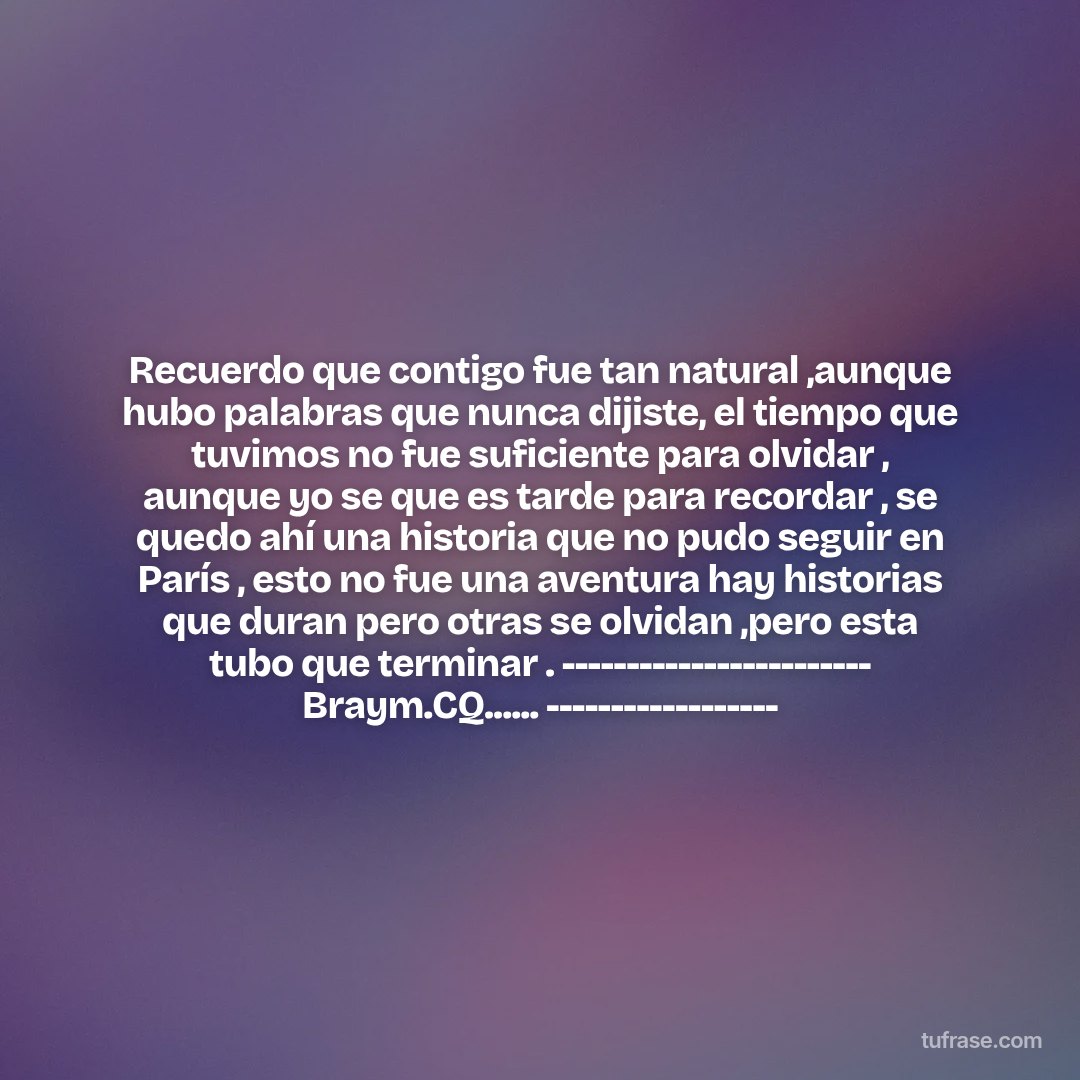 Recuerdo que contigo fue tan natural ,aunque hubo palabras que nunca dijiste, el tiempo que tuvimos no fue suficiente para olvidar , aunque yo se que es tarde para recordar , se quedo ahí una historia que no pudo seguir en París , esto no fue una aventura hay historias que duran pero otras se olvidan ,pero esta tubo que terminar . ------------------------ Braym.CQ...... ------------------