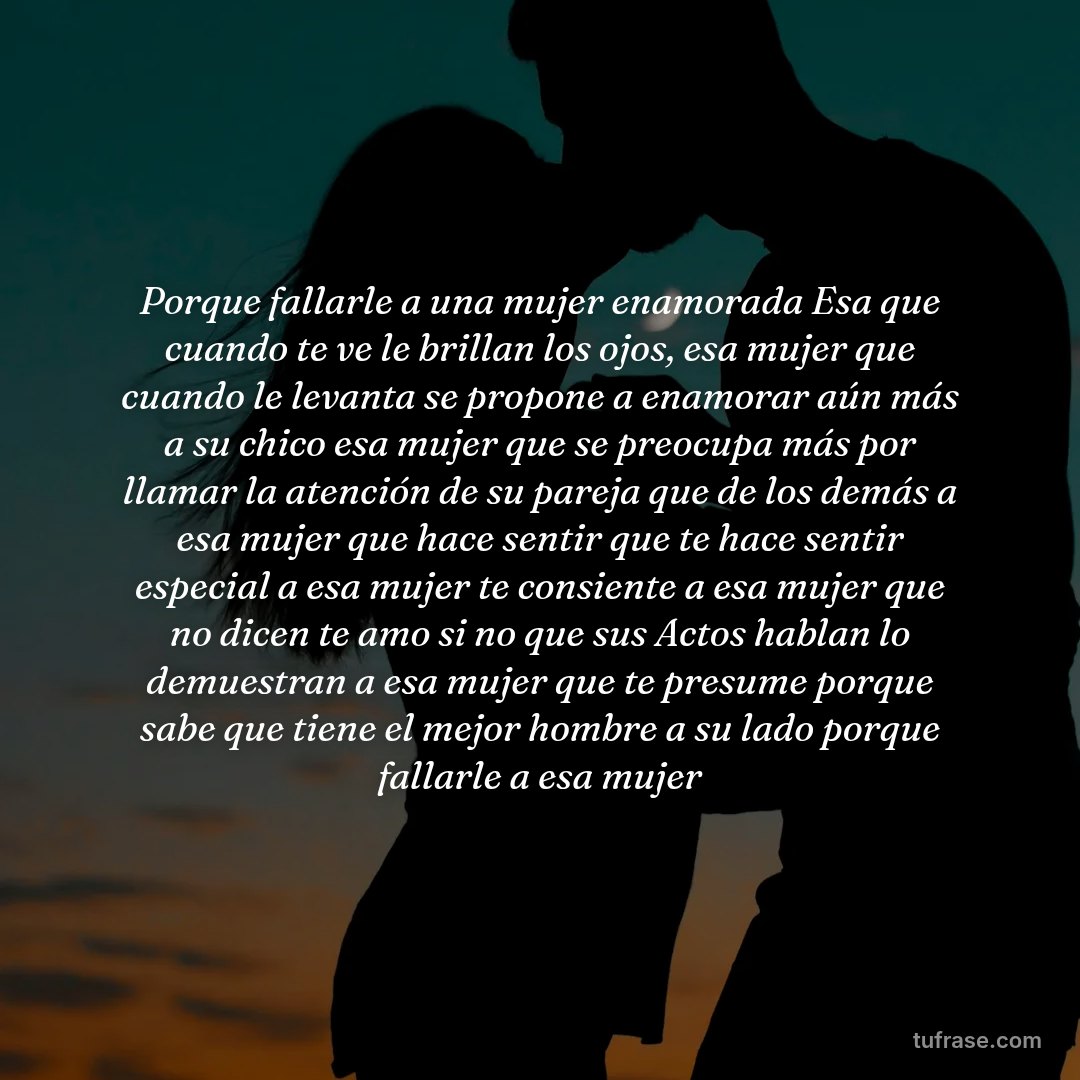 Porque fallarle a una mujer enamorada Esa que cuando te ve le brillan los ojos, esa mujer que cuando le levanta se propone a enamorar aún más a su chico esa mujer que se preocupa más por llamar la atención de su pareja que de los demás a esa mujer que hace sentir que te hace sentir especial a esa mujer te consiente a esa mujer que no dicen te amo si no que sus Actos hablan lo demuestran a esa mujer que te presume porque sabe que tiene el mejor hombre a su lado porque fallarle a esa mujer