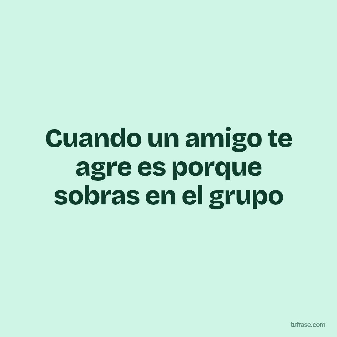 Cuando un amigo te agre es porque sobras en el grupo