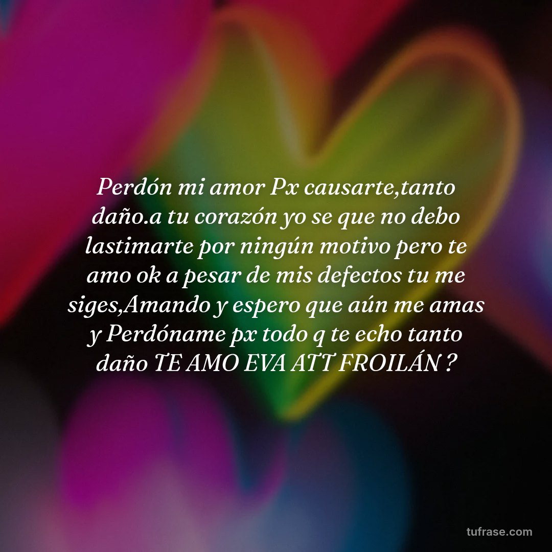 Perdón mi amor Px causarte,tanto daño.a tu corazón yo se que no debo lastimarte por ningún motivo pero te amo ok a pesar de mis defectos tu me siges,Amando y espero que aún me amas y Perdóname px todo q te echo tanto daño TE AMO EVA ATT FROILÁN ?