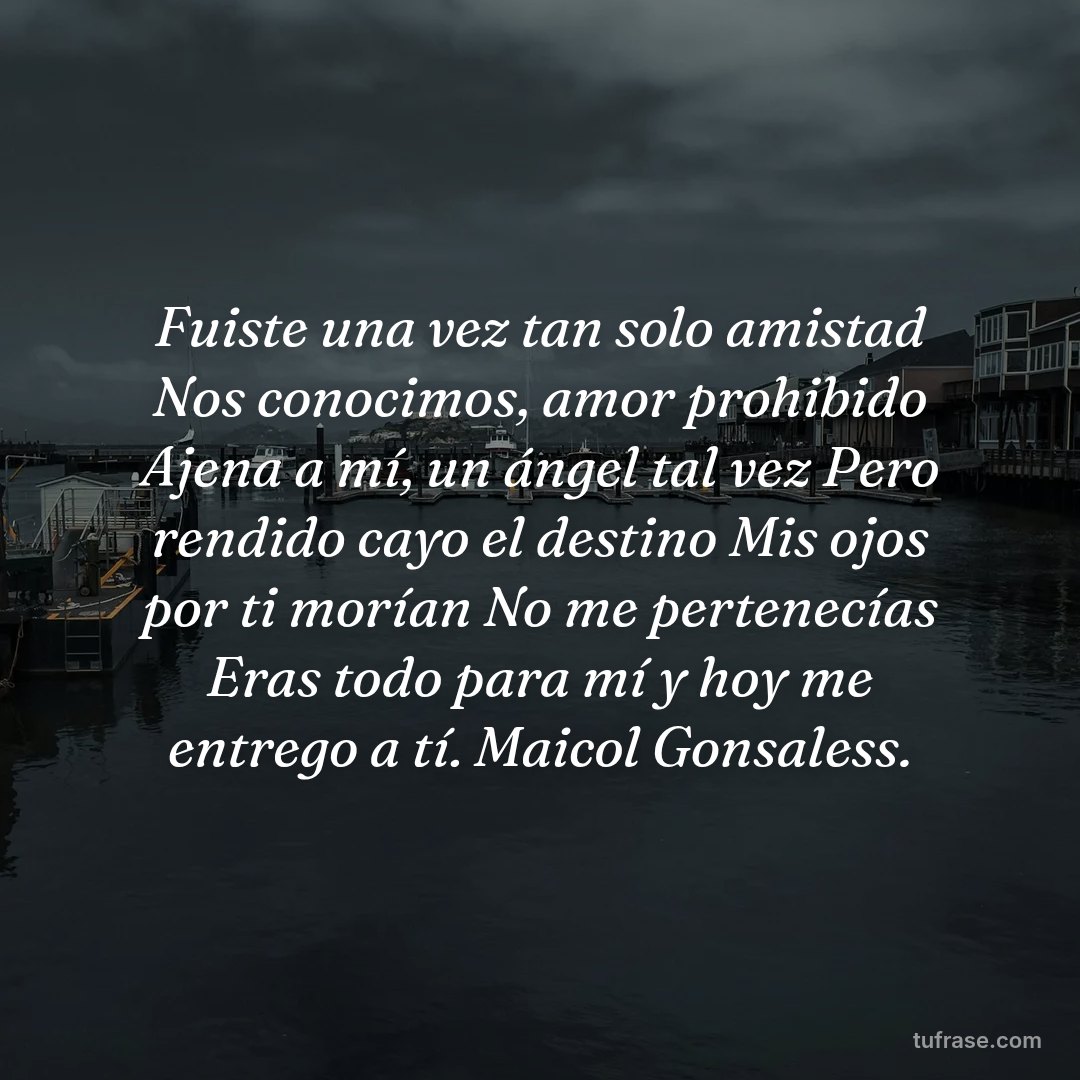 Fuiste una vez tan solo amistad Nos conocimos, amor prohibido Ajena a mí, un ángel tal vez Pero rendido cayo el destino Mis ojos por ti morían No me pertenecías Eras todo para mí y hoy me entrego a tí. Maicol Gonsaless.