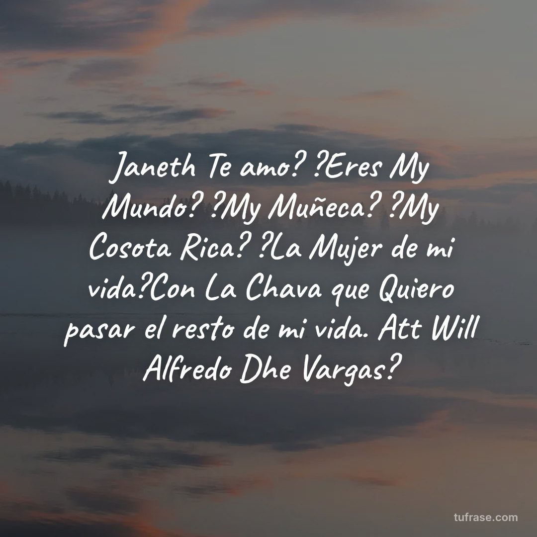 Janeth Te amo? ?Eres My Mundo? ?My Muñeca? ?My Cosota Rica? ?La Mujer de mi vida?Con La Chava que Quiero pasar el resto de mi vida. Att Will Alfredo Dhe Vargas?