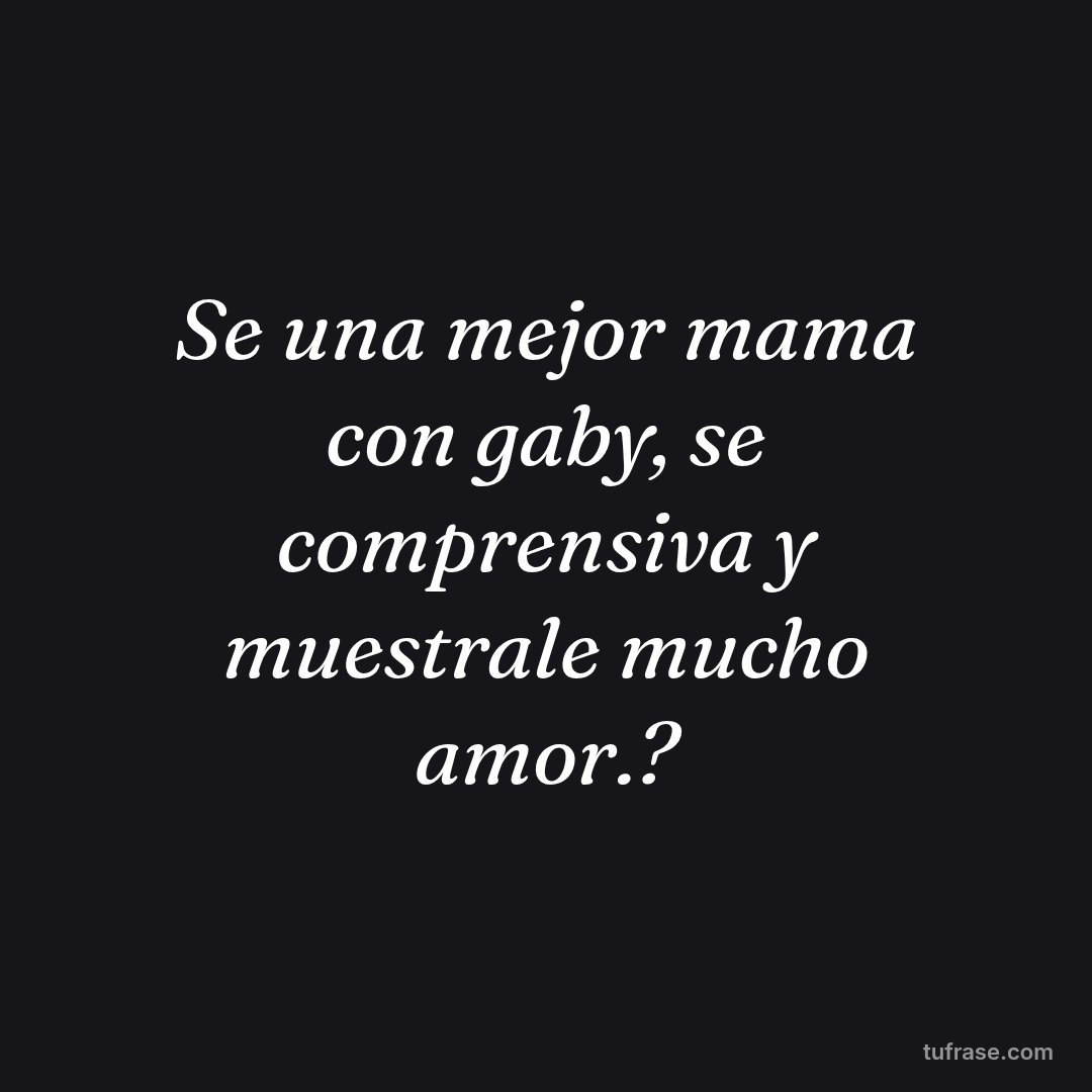 Se una mejor mama con gaby, se comprensiva y muestrale mucho amor.?