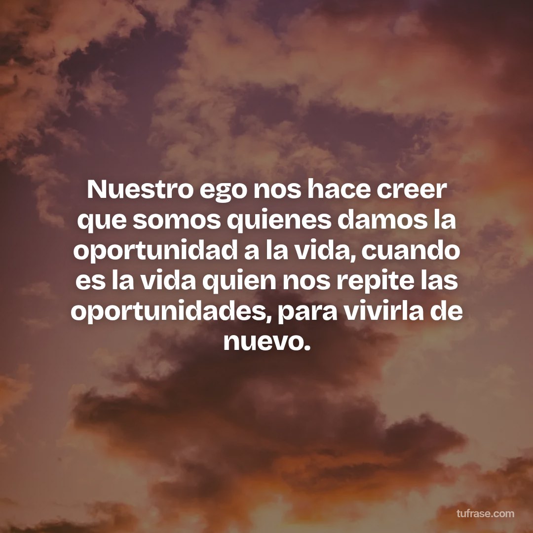 Nuestro ego nos hace creer que somos quienes damos la oportunidad a la vida, cuando es la vida quien nos repite las oportunidades, para vivirla de nuevo.