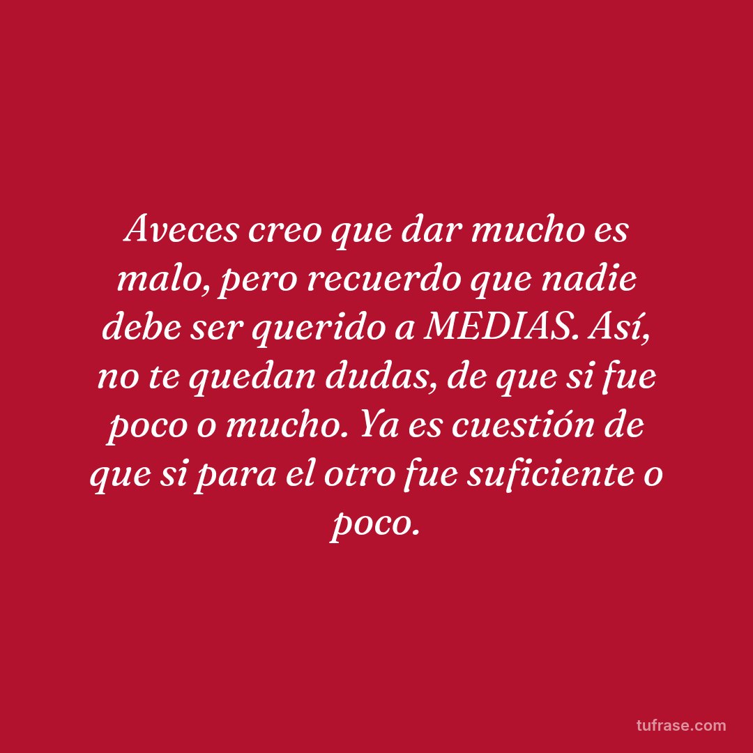 Aveces creo que dar mucho es malo, pero recuerdo que nadie debe ser querido a MEDIAS. Así, no te quedan dudas, de que si fue poco o mucho. Ya es cuestión de que si para el otro fue suficiente o poco.