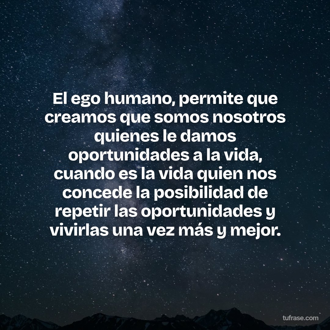 El ego humano, permite que creamos que somos nosotros quienes le damos oportunidades a la vida, cuando es la vida quien nos concede la posibilidad de repetir las oportunidades y vivirlas una vez más y mejor.