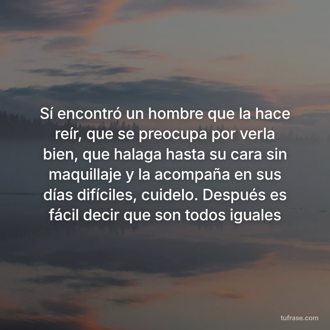 Sí encontró un hombre que la hace reír, que se preocupa por verla bien, que halaga hasta su cara sin maquillaje y la acompaña en sus días difíciles, cuidelo. Después es fácil decir que son todos iguales