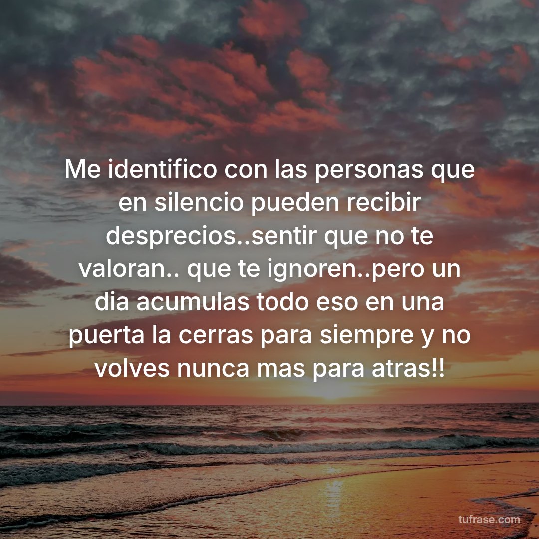 Me identifico con las personas que en silencio pueden recibir desprecios..sentir que no te valoran.. que te ignoren..pero un dia acumulas todo eso en una puerta la cerras para siempre y no volves nunca mas para atras!!
