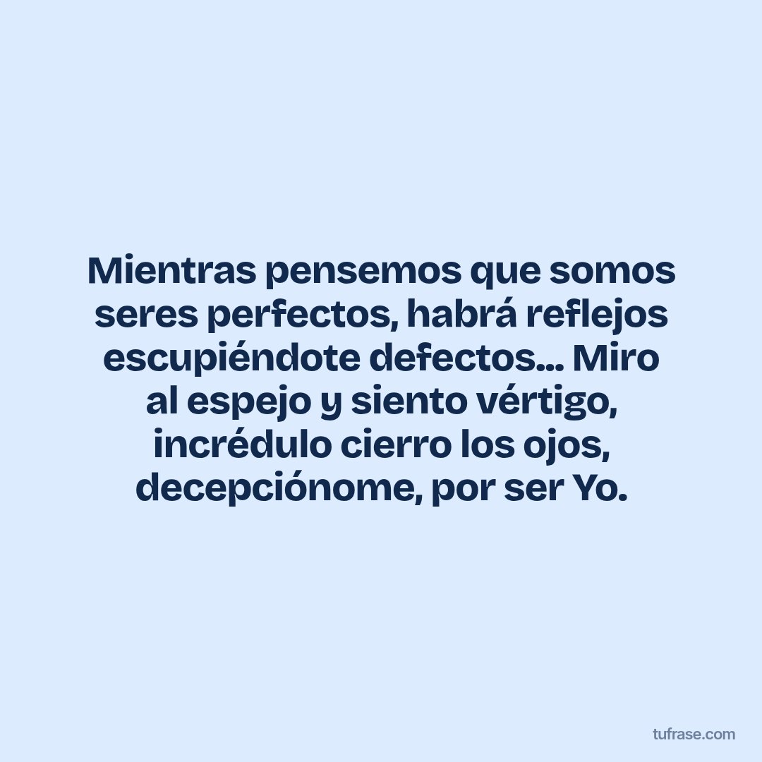 Mientras pensemos que somos seres perfectos, habrá reflejos escupiéndote defectos... Miro al espejo y siento vértigo, incrédulo cierro los ojos, decepciónome, por ser Yo.