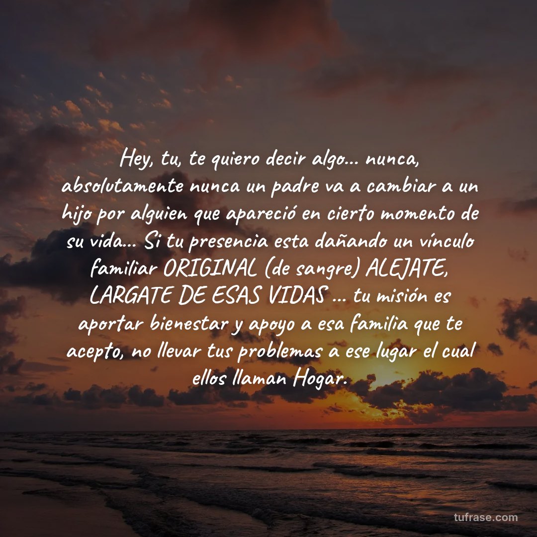 Hey, tu, te quiero decir algo... nunca, absolutamente nunca un padre va a cambiar a un hijo por alguien que apareció en cierto momento de su vida... Si tu presencia esta dañando un vínculo familiar ORIGINAL (de sangre) ALEJATE, LARGATE DE ESAS VIDAS ... tu misión es aportar bienestar y apoyo a esa familia que te acepto, no llevar tus problemas a ese lugar el cual ellos llaman Hogar.