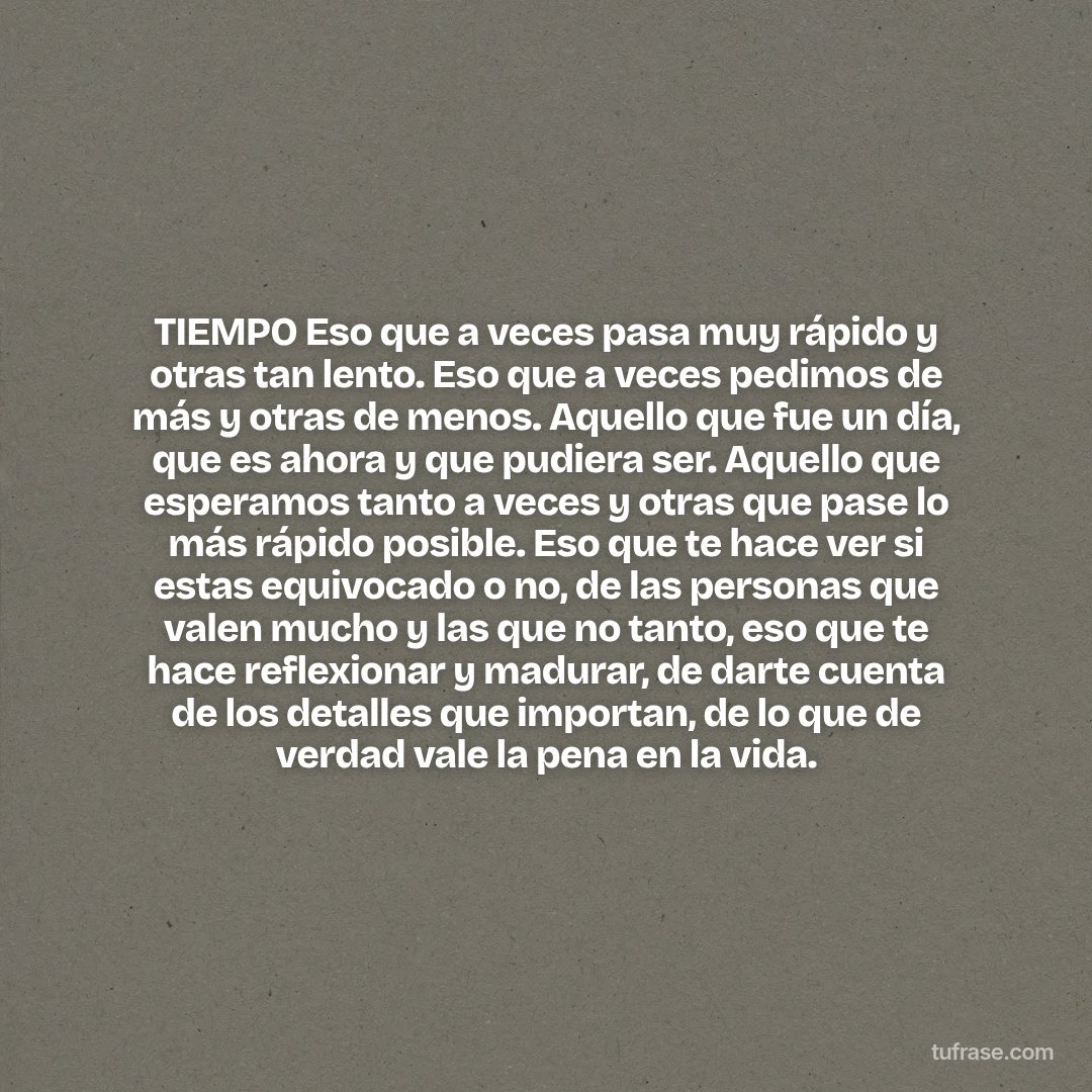 TIEMPO Eso que a veces pasa muy rápido y otras tan lento. Eso que a veces pedimos de más y otras de menos. Aquello que fue un día, que es ahora y que pudiera ser. Aquello que esperamos tanto a veces y otras que pase lo más rápido posible. Eso que te hace ver si estas equivocado o no, de las personas que valen mucho y las que no tanto, eso que te hace reflexionar y madurar, de darte cuenta de los detalles que importan, de lo que de verdad vale la pena en la vida.