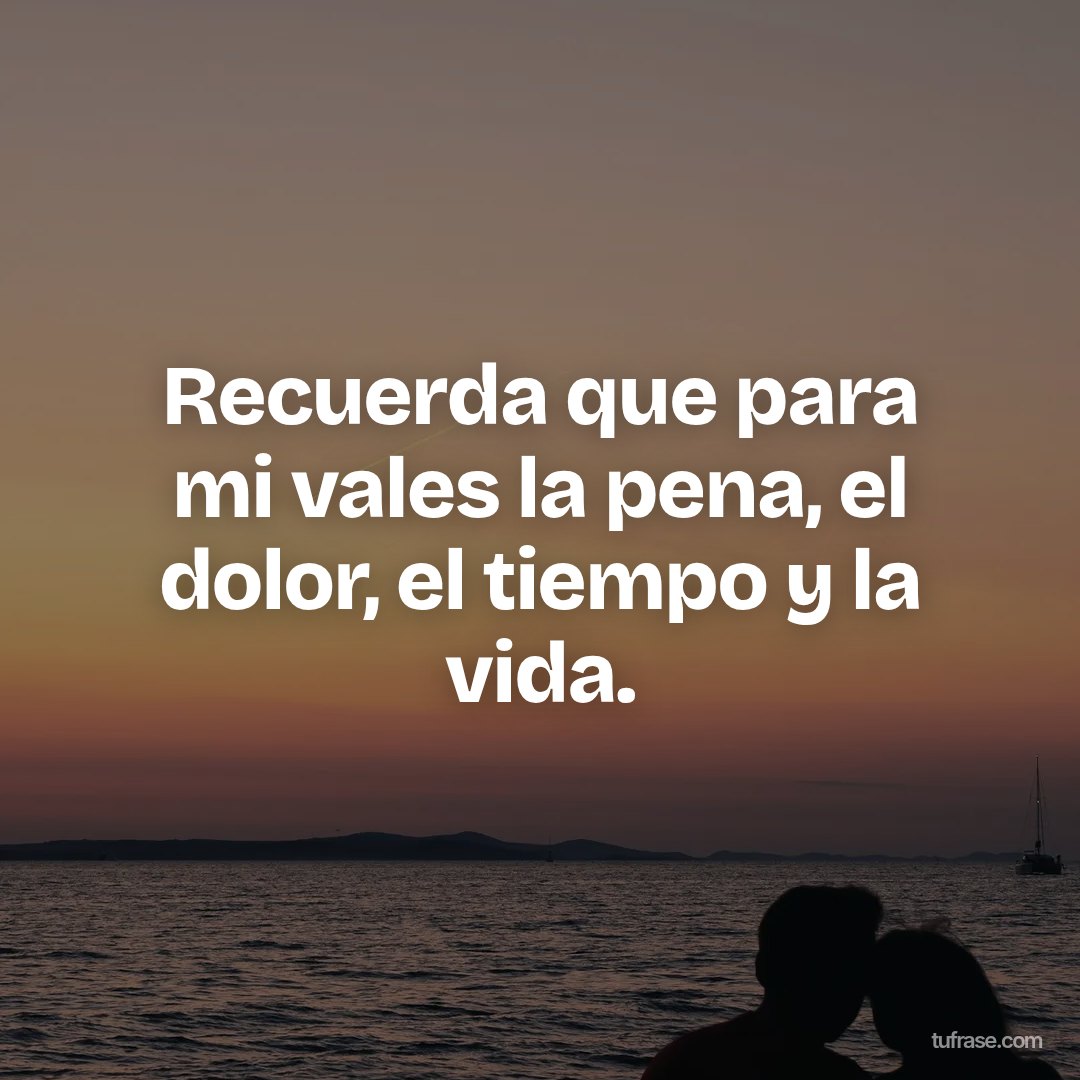 Recuerda que para mi vales la pena, el dolor, el tiempo y la vida.