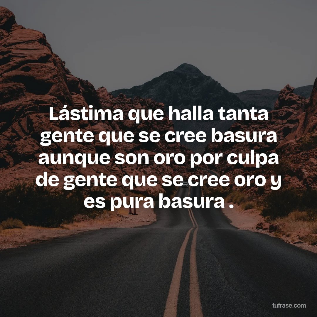 Lástima que halla tanta gente que se cree basura aunque son oro por culpa de gente que se cree oro y es pura basura .