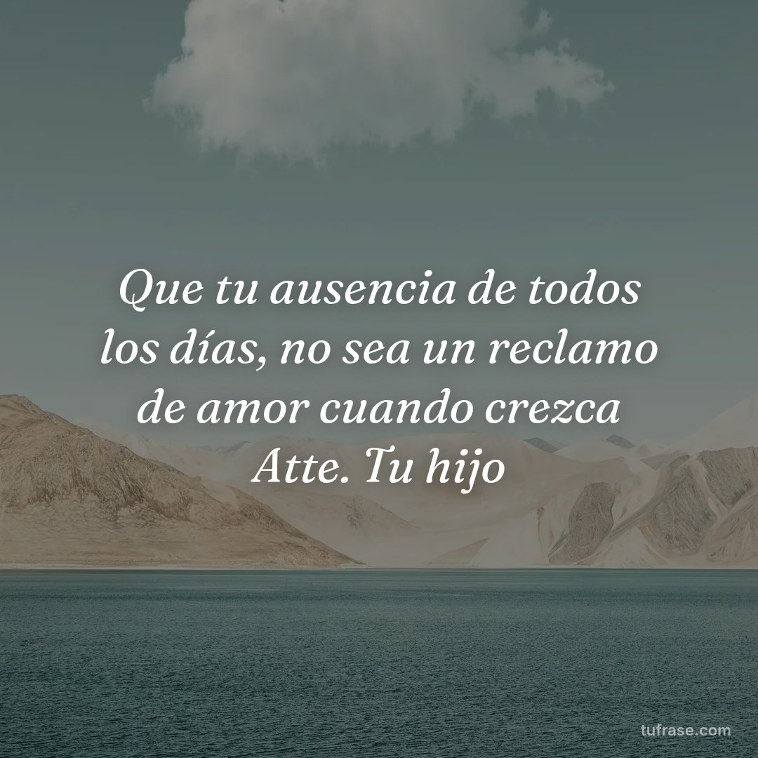 Que tu ausencia de todos los días, no sea un reclamo de amor cuando crezca Atte. Tu hijo