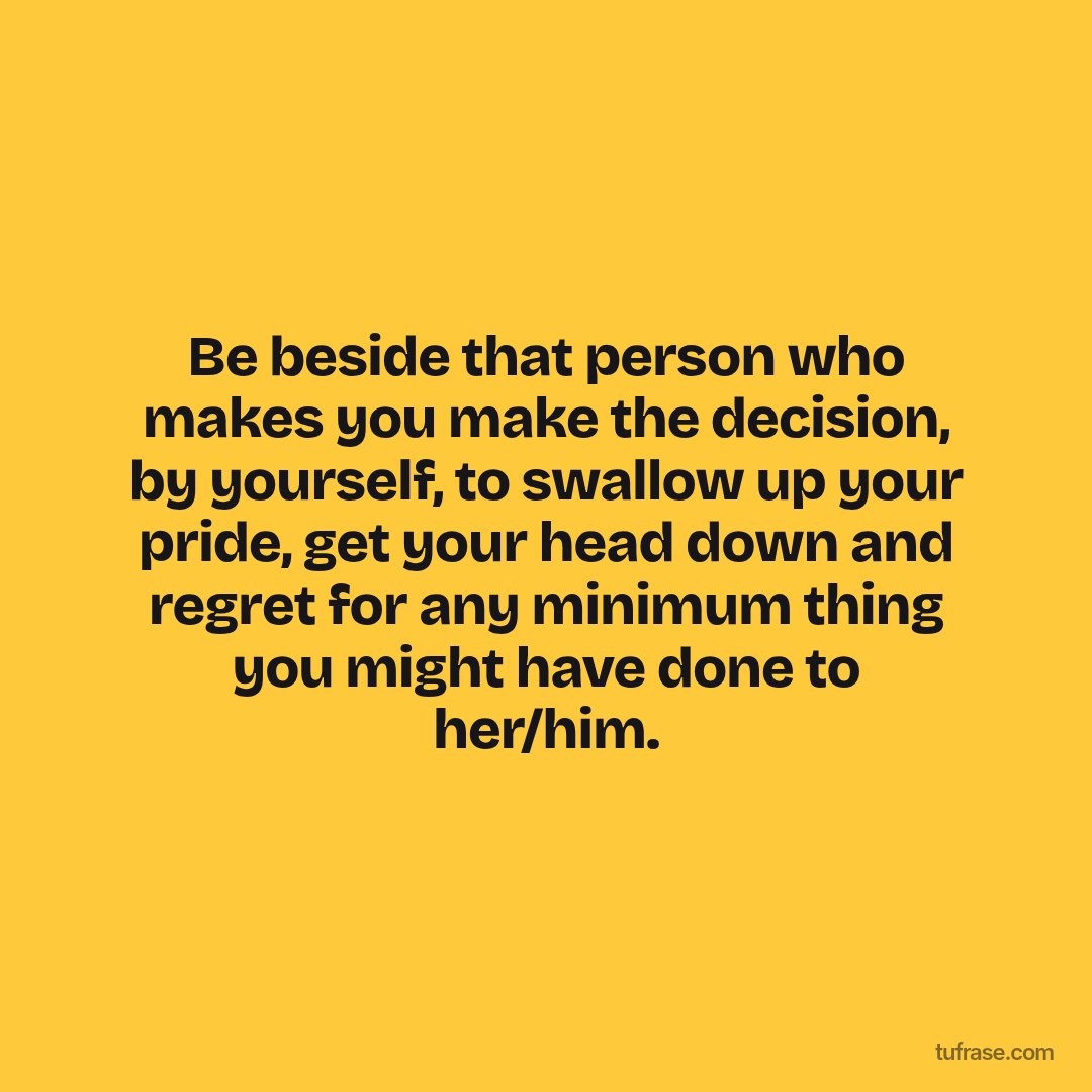 Be beside that person who makes you make the decision, by yourself, to swallow up your pride, get your head down and regret for any minimum thing you might have done to her/him.
