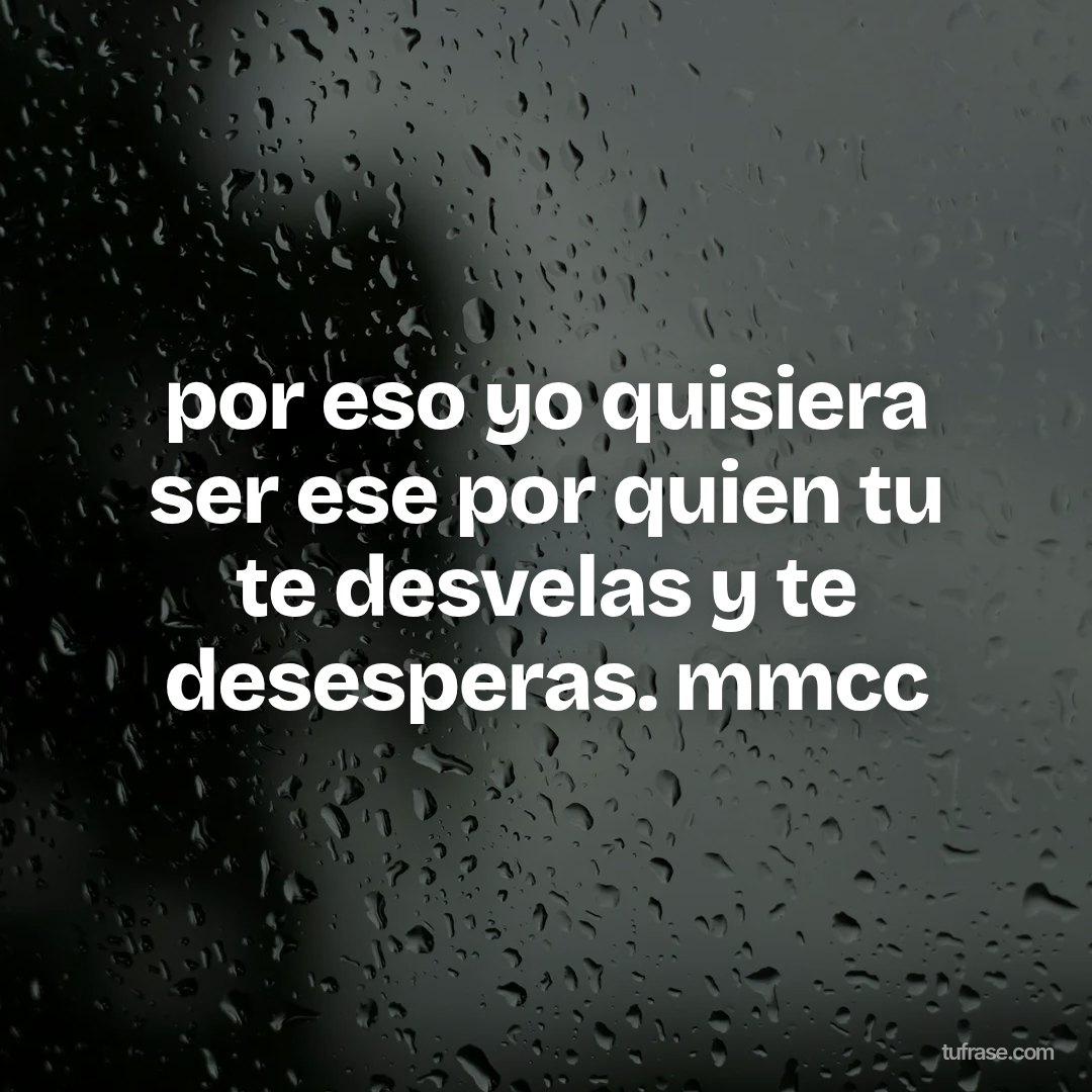 por eso yo quisiera ser ese por quien tu te desvelas y te desesperas. mmcc